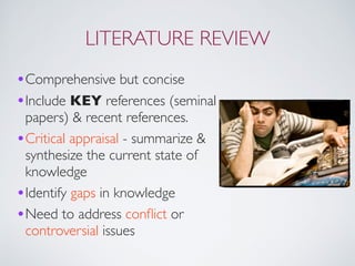LITERATURE REVIEW
•Comprehensive but concise
•Include KEY references (seminal
papers) & recent references.
•Critical appraisal - summarize &
synthesize the current state of
knowledge
•Identify gaps in knowledge
•Need to address conﬂict or
controversial issues
 