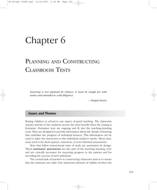 165
Chapter 6
PLANNING AND CONSTRUCTING
CLASSROOM TESTS
Learning is not attained by chance; it must be sought for with
ardor and attended to with diligence.
—Abigail Adams
Issues and Themes
Testing children in school is one aspect of good teaching. The classroom
teacher and his or her students receive the most benefit when the testing is
formative. Formative tests are ongoing and fit into the teaching–learning
cycle. They are designed to provide information about the details of learning
that underlies the progress of individual learners. This information can be
used to tailor the instruction to the individual student’s needs. These mea-
sures tend to be short quizzes, mini-tests, or even informal assessments.
Tests that follow instructional units of study are summative by design.
These summative assessments are also part of the teaching–learning cycle
and are critically necessary for reporting progress to the parents and for
recording the success of each individual.
The central task of teachers in constructing classroom tests is to assure
that the measures are valid. One important element of validity involves the
06-Wright-45489.qxd 11/20/2007 5:18 PM Page 165
 