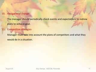 August 20 Anju George , SGCON, Parumala 11
10. Navigational change
The manager should periodically check events and expectations to redraw
plans to achieve goal.
11. Competitive strategies
Manager must take into account the plans of competitors and what they
would do in a situation.
 