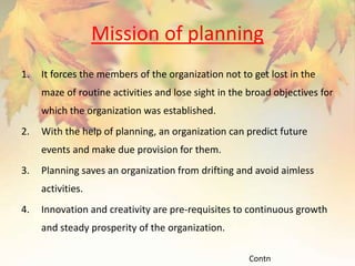 Mission of planning
1. It forces the members of the organization not to get lost in the
maze of routine activities and lose sight in the broad objectives for
which the organization was established.
2. With the help of planning, an organization can predict future
events and make due provision for them.
3. Planning saves an organization from drifting and avoid aimless
activities.
4. Innovation and creativity are pre-requisites to continuous growth
and steady prosperity of the organization.
Contn
 