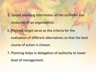5. Sound planning interrelates all the activities and
resources of an organization.
6. Planned target serve as the criteria for the
evaluation of different alternatives so that the best
course of action is chosen.
7. Planning helps in delegation of authority to lower
level of management.
 