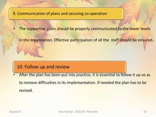 9. Communication of plans and securing co-operation
August 20 Anju George , SGCON, Parumala 20
• The supportive plans should be properly communicated to the lower levels
in the organization. Effective participation of all the staff should be ensured.
• After the plan has been put into practice, it is essential to follow it up so as
to remove difficulties in its implementation. If needed the plan has to be
revised .
10. Follow up and review
 