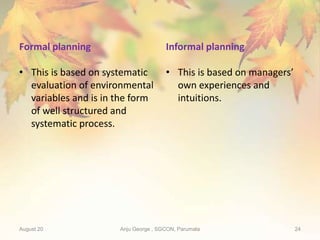 Formal planning
• This is based on systematic
evaluation of environmental
variables and is in the form
of well structured and
systematic process.
Informal planning
• This is based on managers’
own experiences and
intuitions.
August 20 Anju George , SGCON, Parumala 24
 