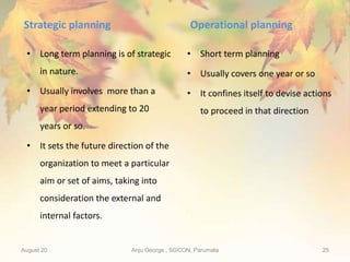 Strategic planning
• Long term planning is of strategic
in nature.
• Usually involves more than a
year period extending to 20
years or so.
• It sets the future direction of the
organization to meet a particular
aim or set of aims, taking into
consideration the external and
internal factors.
Operational planning
• Short term planning
• Usually covers one year or so
• It confines itself to devise actions
to proceed in that direction
August 20 Anju George , SGCON, Parumala 25
 