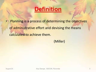 Definition
• Planning is a process of determining the objectives
of administrative effort and devising the means
calculated to achieve them.
(Miller)
August 20 Anju George , SGCON, Parumala 3
 