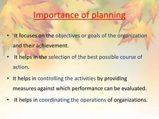 Importance of planning
• It focuses on the objectives or goals of the organization
and their achievement.
• It helps in the selection of the best possible course of
action.
• It helps in controlling the activities by providing
measures against which performance can be evaluated.
• It helps in coordinating the operations of organizations.
 