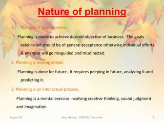 Nature of planning
1. Planning is goal-oriented.
Planning is made to achieve desired objective of business. The goals
established should be of general acceptance otherwise individual efforts
& energies will go misguided and misdirected.
2. Planning is looking ahead.
Planning is done for future. It requires peeping in future, analyzing it and
predicting it.
3. Planning is an intellectual process.
Planning is a mental exercise involving creative thinking, sound judgment
and imagination.
August 20 Anju George , SGCON, Parumala 5
 