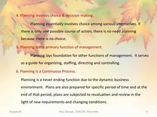 August 20 Anju George , SGCON, Parumala 6
4. Planning involves choice & decision making.
Planning essentially involves choice among various alternatives. If
there is only one possible course of action, there is no need planning
because there is no choice.
5. Planning is the primary function of management.
Planning lays foundation for other functions of management. It serves
as a guide for organizing, staffing, directing and controlling.
6. Planning is a Continuous Process.
Planning is a never ending function due to the dynamic business
environment. Plans are also prepared for specific period of time and at the
end of that period, plans are subjected to revaluation and review in the
light of new requirements and changing conditions.
 