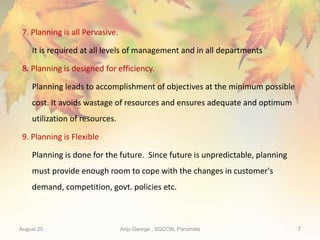 August 20 Anju George , SGCON, Parumala 7
7. Planning is all Pervasive.
It is required at all levels of management and in all departments
8. Planning is designed for efficiency.
Planning leads to accomplishment of objectives at the minimum possible
cost. It avoids wastage of resources and ensures adequate and optimum
utilization of resources.
9. Planning is Flexible
Planning is done for the future. Since future is unpredictable, planning
must provide enough room to cope with the changes in customer's
demand, competition, govt. policies etc.
 