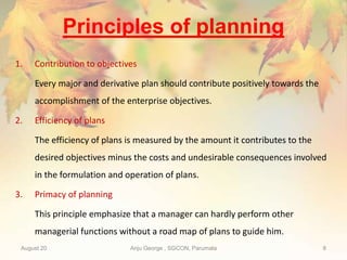 Principles of planning
1. Contribution to objectives
Every major and derivative plan should contribute positively towards the
accomplishment of the enterprise objectives.
2. Efficiency of plans
The efficiency of plans is measured by the amount it contributes to the
desired objectives minus the costs and undesirable consequences involved
in the formulation and operation of plans.
3. Primacy of planning
This principle emphasize that a manager can hardly perform other
managerial functions without a road map of plans to guide him.
August 20 Anju George , SGCON, Parumala 8
 