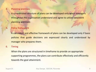 August 20 Anju George , SGCON, Parumala 9
4. Planning premises
A co-ordinated structure of plans can be developed only when managers
throughout the organization understand and agree to utilize consistent
planning premises.
5. Policy framework
A consistent and effective framework of plans can be developed only if basic
policies that guide decisions are expressed clearly and understood by
manager who prepares them.
6. Timing
When the plans are structured in timeframe to provide an appropriate
supporting programmes, the plans can contribute effectively and efficiently
towards the goal attainment.
 