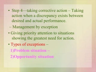 • Step 4—taking corrective action – Taking
action when a discrepancy exists between
desired and actual performance.
– Management by exception
• Giving priority attention to situations
showing the greatest need for action.
• Types of exceptions –
1)Problem situation –
2)Opportunity situation
 