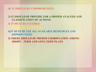 4) IT SHOULD BE COMPREHENSIVE
5) IT SHOULD BE PROVIDE FOR A PROPER ANALYSIS AND
CLASSIFICATION OF ACTIONS.
6) IT MUST BE FLEXIBLE
7) IT MUST BE BALANCED
8)IT MUST BE USE ALL AVAILABLE RESOURCES AND
OPPORTUNITES
9) THERE SHOULD BE PROPER COORDINATION AMONG
SHORT – TERM AND LONG TERM PLANS.
 