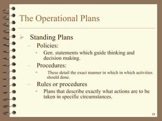 The Operational Plans Standing Plans Policies: Gen. statements which guide thinking and decision making.  Procedures:  These detail the exact manner in which in which activities  should done. Rules or procedures  Plans that describe exactly what actions are to be taken in specific circumstances. 