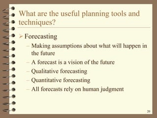 What are the useful planning tools and techniques? Forecasting Making assumptions about what will happen in the future A forecast is a vision of the future Qualitative forecasting Quantitative forecasting All forecasts rely on human judgment 