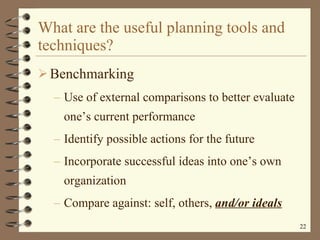 What are the useful planning tools and techniques? Benchmarking Use of external comparisons to better evaluate one’s current performance Identify possible actions for the future Incorporate successful ideas into one’s own organization Compare against: self, others,  and/or ideals 