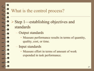 What is the control process? Step 1 —e stablishing objectives and standards Output standards Measure performance results in terms of quantity, quality, cost, or time. Input standards Measure effort in terms of amount of work expended in task performance. 