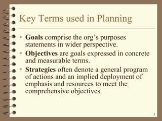 Key Terms used in Planning Goals  comprise the org’s purposes statements in wider perspective. Objectives  are goals expressed in concrete and measurable terms. Strategies  often denote a general program of actions and an implied deployment of emphasis and resources to meet the comprehensive objectives. 