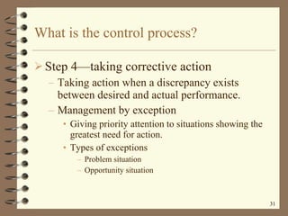 What is the control process? Step 4 —t aking corrective action Taking action when a discrepancy exists between desired and actual performance. Management by exception Giving priority attention to situations showing the greatest need for action. Types of exceptions Problem situation Opportunity situation 