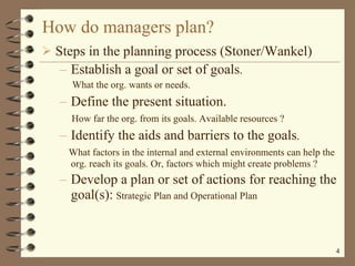 How do managers plan? Steps in the planning process (Stoner/Wankel) Establish a goal or set of goals . What the org. wants or needs. Define the present situation. How far the org. from its goals. Available resources ? Identify the aids and barriers to the goals . What factors in the internal and external environments can help the org. reach its goals. Or, factors which might create problems ? Develop a plan or set of actions for reaching the goal(s):   Strategic Plan and Operational Plan 
