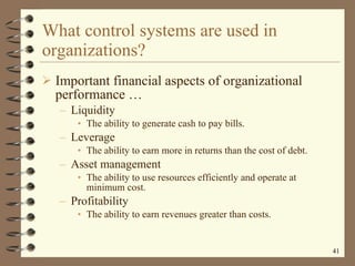 What control systems are used in organizations? Important financial aspects of organizational performance  … Liquidity The ability to generate cash to pay bills. Leverage The ability to earn more in returns than the cost of debt. Asset management The ability to use resources efficiently and operate at minimum cost. Profitability The ability to earn revenues greater than costs. 