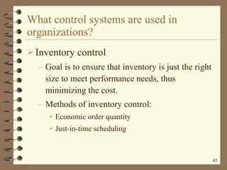 What control systems are used in organizations? Inventory control Goal is to ensure that inventory is just the right size to meet performance needs, thus minimizing the cost. Methods of inventory control: Economic order quantity Just-in-time scheduling 