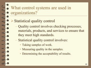 What control systems are used in organizations? Statistical quality control Quality control involves checking processes, materials, products, and services to ensure that they meet high standards. Statistical quality control involves: Taking samples of work. Measuring quality in the samples. Determining the acceptability of results. 
