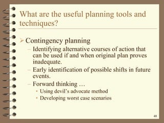 What are the useful planning tools and techniques? Contingency planning Identifying alternative courses of action that can be used if and when original plan proves inadequate. Early identification of possible shifts in future events. Forward thinking  … Using devil’s advocate method Developing worst case scenarios 