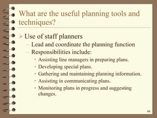 What are the useful planning tools and techniques? Use of staff planners Lead and coordinate the planning function Responsibilities include: Assisting line managers in preparing plans. Developing special plans. Gathering and maintaining planning information. Assisting in communicating plans. Monitoring plans in progress and suggesting changes.  