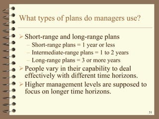 What types of plans do managers use? Short-range and long-range plans Short-range plans = 1 year or less Intermediate-range plans = 1 to 2 years Long-range plans = 3 or more years People vary in their capability to deal effectively with different time horizons. Higher management levels are supposed to focus on longer time horizons. 