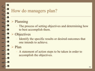 How do managers plan? Planning The process of setting objectives and determining how to best accomplish them.  Objectives  Identify the specific results or desired outcomes that one intends to achieve. Plan A statement of action steps to be taken in order to accomplish the objectives. 