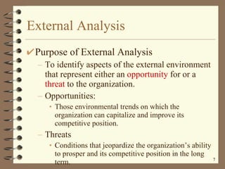External Analysis Purpose of External Analysis To identify aspects of the external environment that represent either an  opportunity  for or a  threat  to the organization. Opportunities:  Those environmental trends on which the organization can capitalize and improve its competitive position. Threats Conditions that jeopardize the organization’s ability to prosper and its competitive position in the long term. 