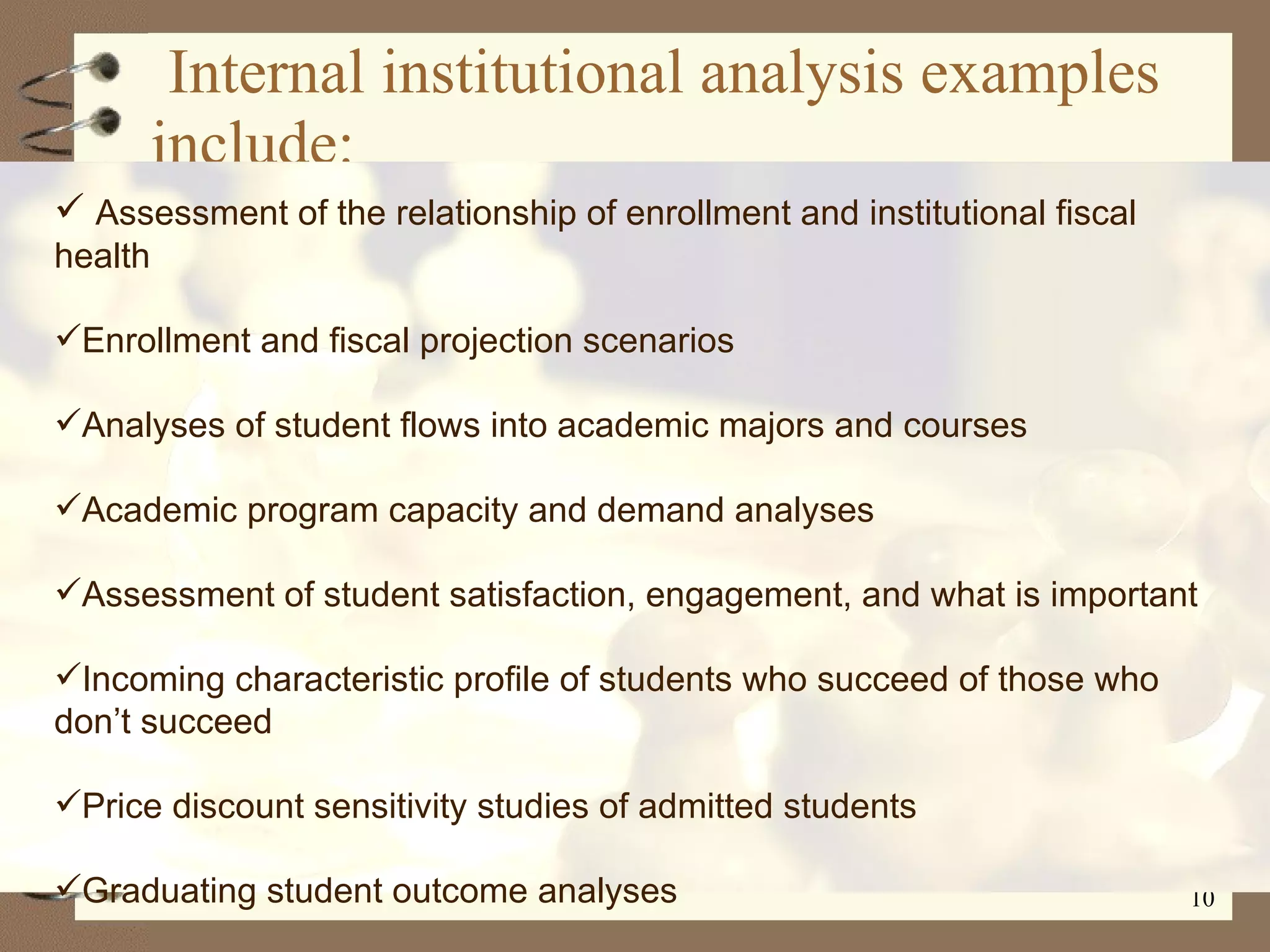 Internal institutional analysis examples include: Assessment of the relationship of enrollment and institutional fiscal health Enrollment and fiscal projection scenarios Analyses of student flows into academic majors and courses Academic program capacity and demand analyses Assessment of student satisfaction, engagement, and what is important Incoming characteristic profile of students who succeed of those who don’t succeed Price discount sensitivity studies of admitted students Graduating student outcome analyses 