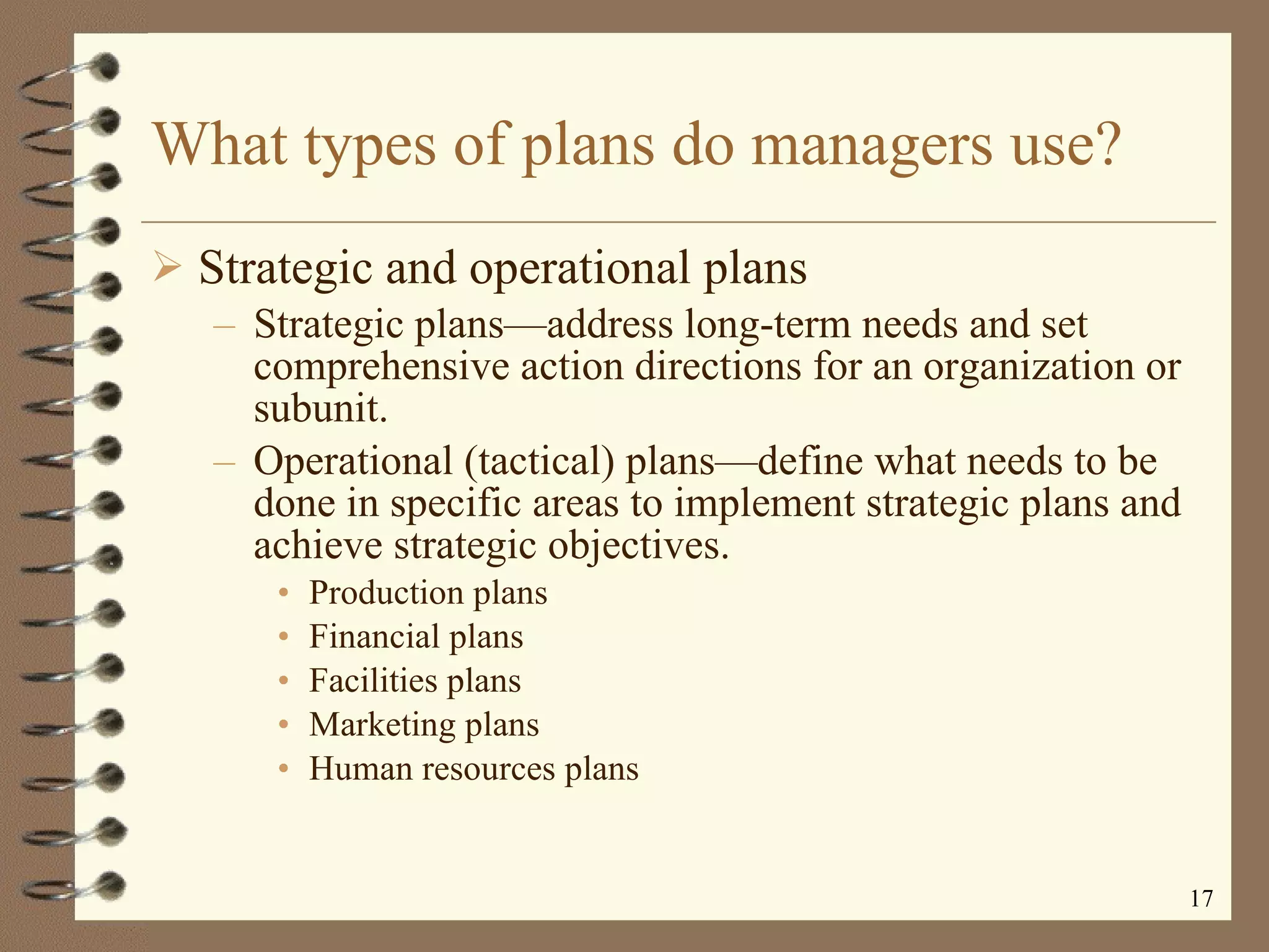 What types of plans do managers use? Strategic and operational plans Strategic plans — address long-term needs and set comprehensive action directions for an organization or subunit. Operational (tactical) plans — define what needs to be done in specific areas to implement strategic plans and achieve strategic objectives. Production plans Financial plans Facilities plans Marketing plans Human resources plans 