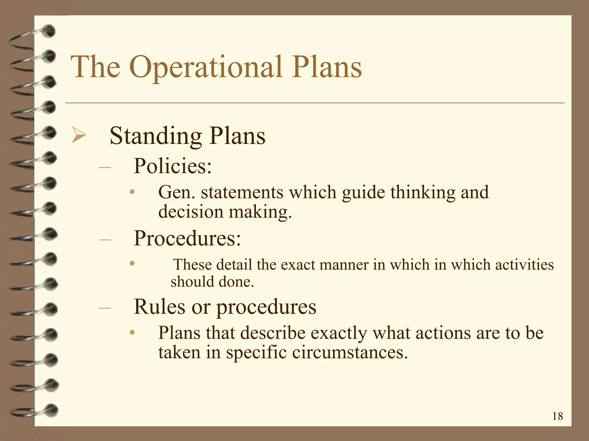 The Operational Plans Standing Plans Policies: Gen. statements which guide thinking and decision making.  Procedures:  These detail the exact manner in which in which activities  should done. Rules or procedures  Plans that describe exactly what actions are to be taken in specific circumstances. 