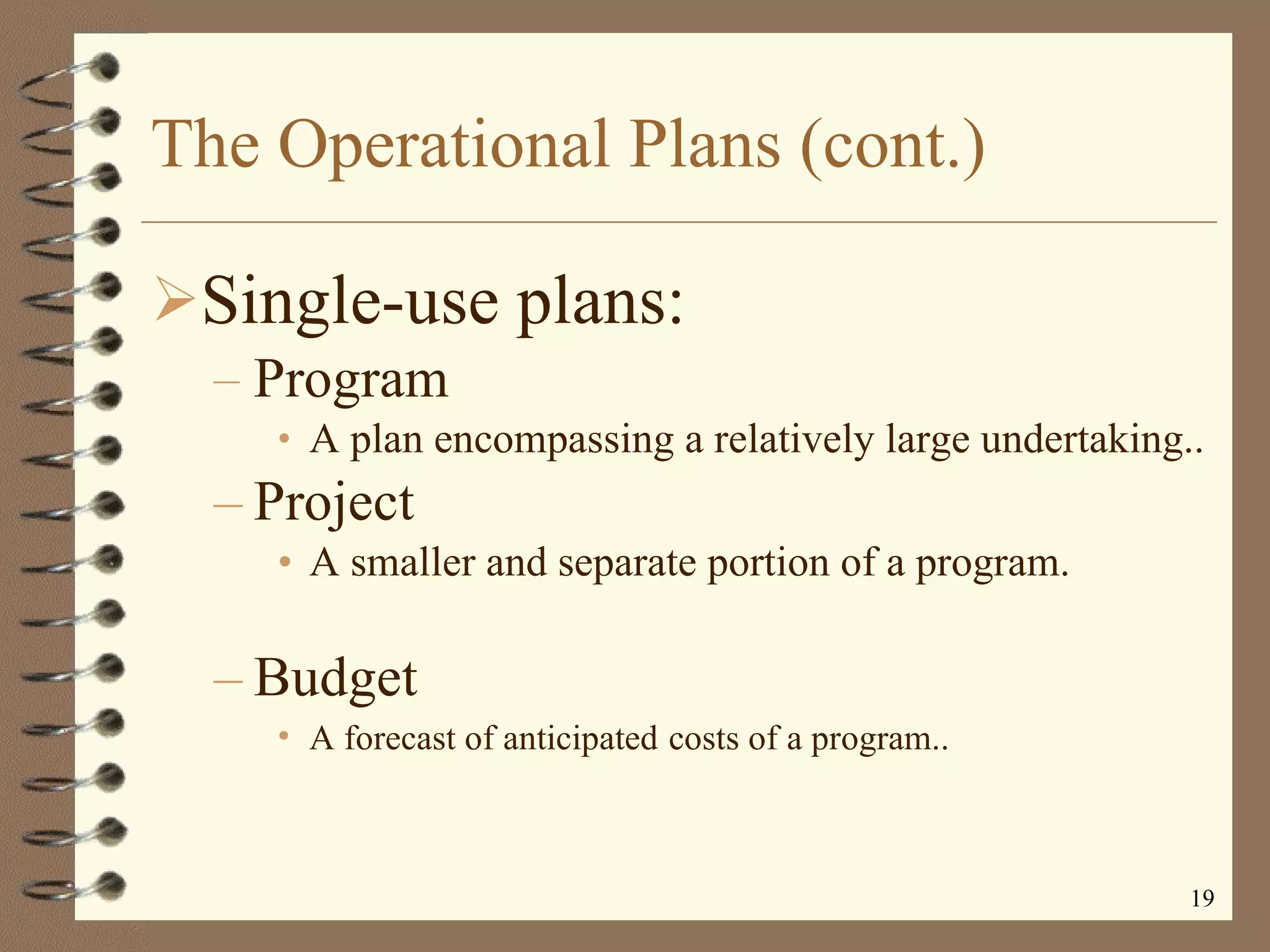 The Operational Plans (cont.) Single-use plans: Program A plan encompassing a relatively large undertaking.. Project A smaller and separate portion of a program. Budget  A forecast of anticipated   costs of a program.. 