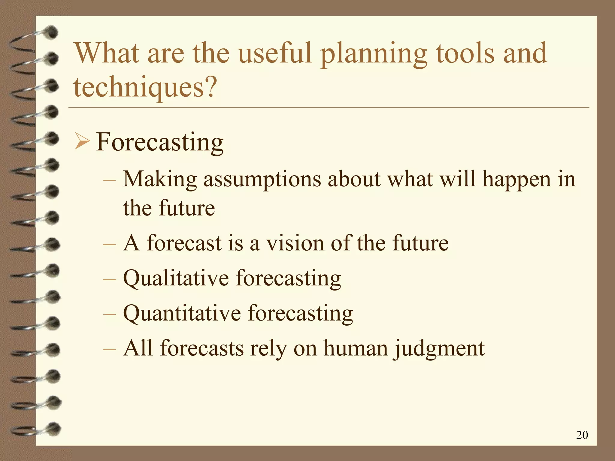 What are the useful planning tools and techniques? Forecasting Making assumptions about what will happen in the future A forecast is a vision of the future Qualitative forecasting Quantitative forecasting All forecasts rely on human judgment 