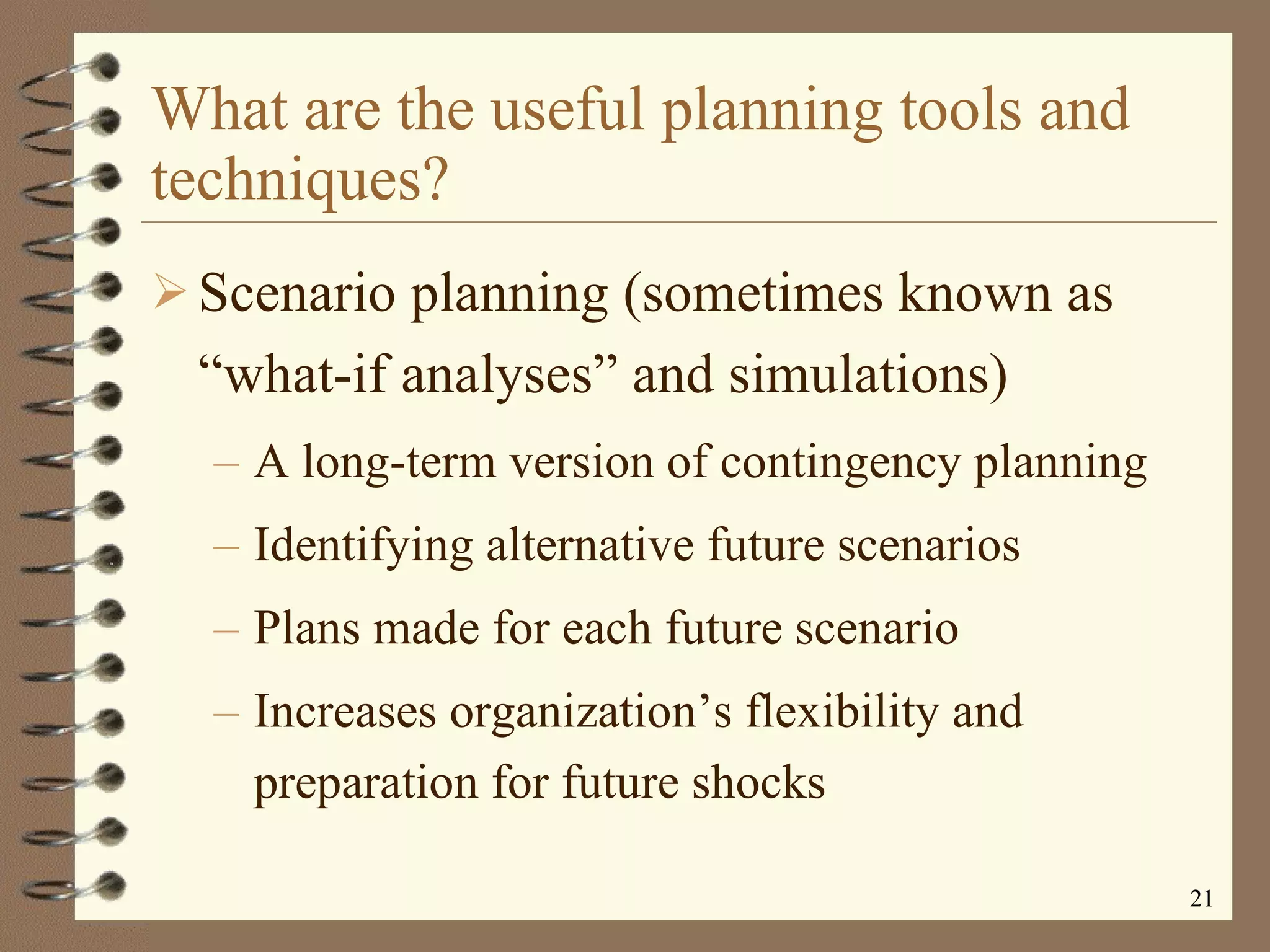 What are the useful planning tools and techniques? Scenario planning (sometimes known as “what-if analyses” and simulations) A long-term version of contingency planning Identifying alternative future scenarios Plans made for each future scenario Increases organization’s flexibility and preparation for future shocks 