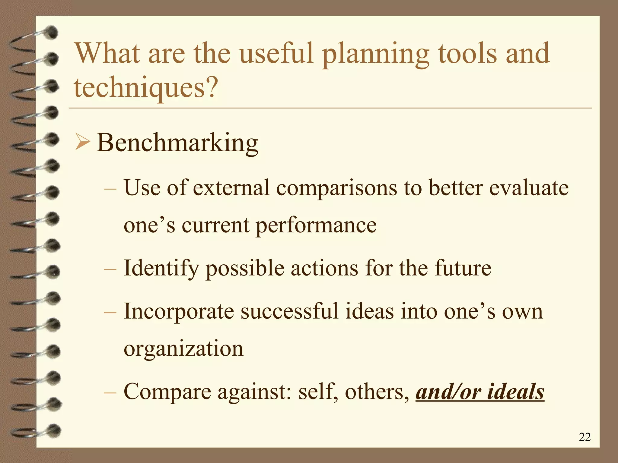 What are the useful planning tools and techniques? Benchmarking Use of external comparisons to better evaluate one’s current performance Identify possible actions for the future Incorporate successful ideas into one’s own organization Compare against: self, others,  and/or ideals 