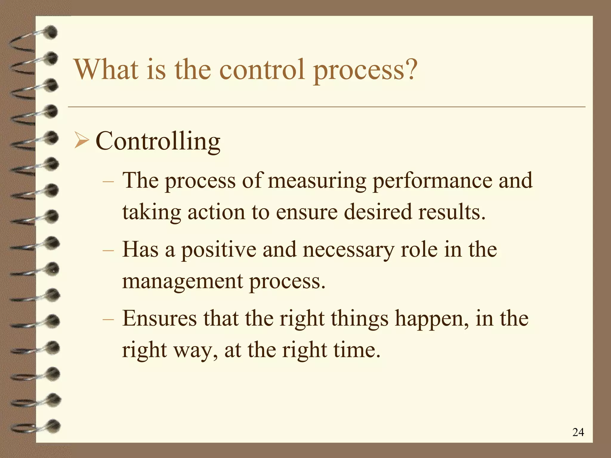 What is the control process? Controlling The process of measuring performance and taking action to ensure desired results. Has a positive and necessary role in the management process. Ensures that the right things happen, in the right way, at the right time. 