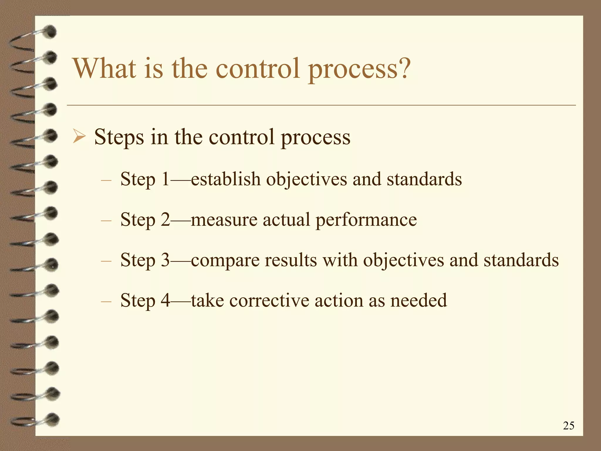 What is the control process? Steps in the control process Step 1 —e stablish objectives and standards Step 2 —m easure actual performance Step 3 —c ompare results with objectives and standards Step 4 —t ake corrective action as needed 