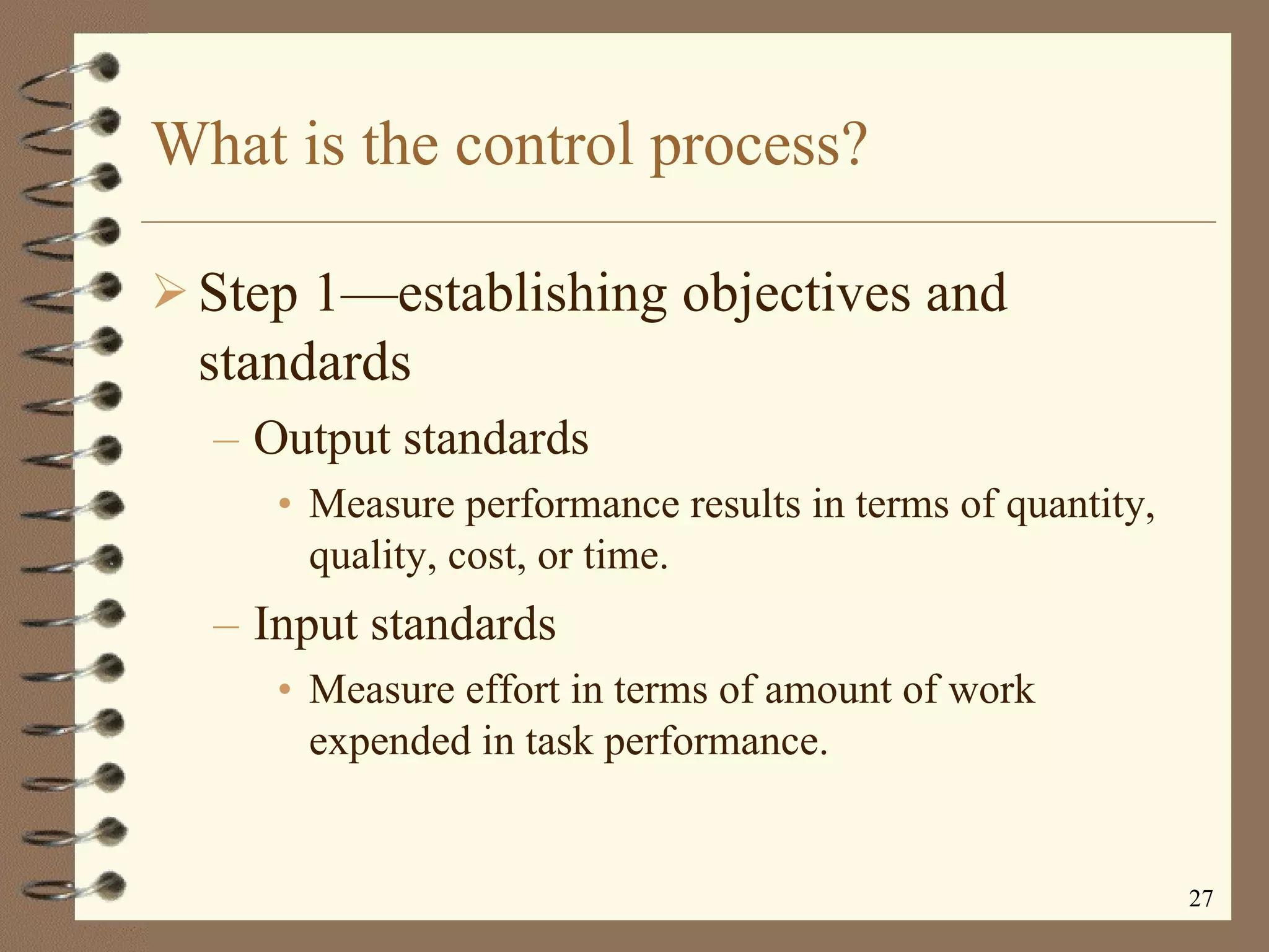 What is the control process? Step 1 —e stablishing objectives and standards Output standards Measure performance results in terms of quantity, quality, cost, or time. Input standards Measure effort in terms of amount of work expended in task performance. 