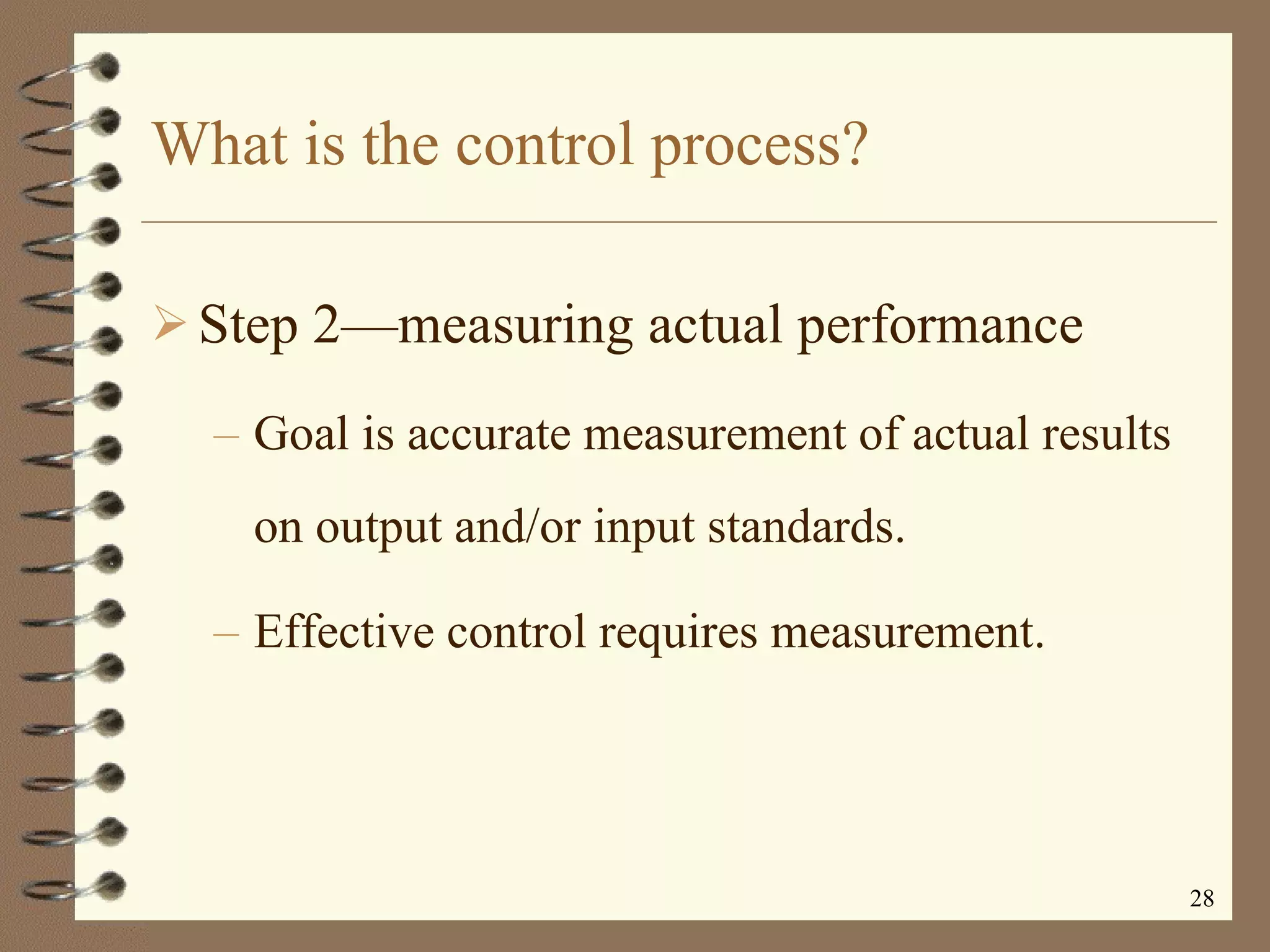 What is the control process? Step 2 —m easuring actual performance Goal is accurate measurement of actual results on output and/or input standards. Effective control requires measurement. 