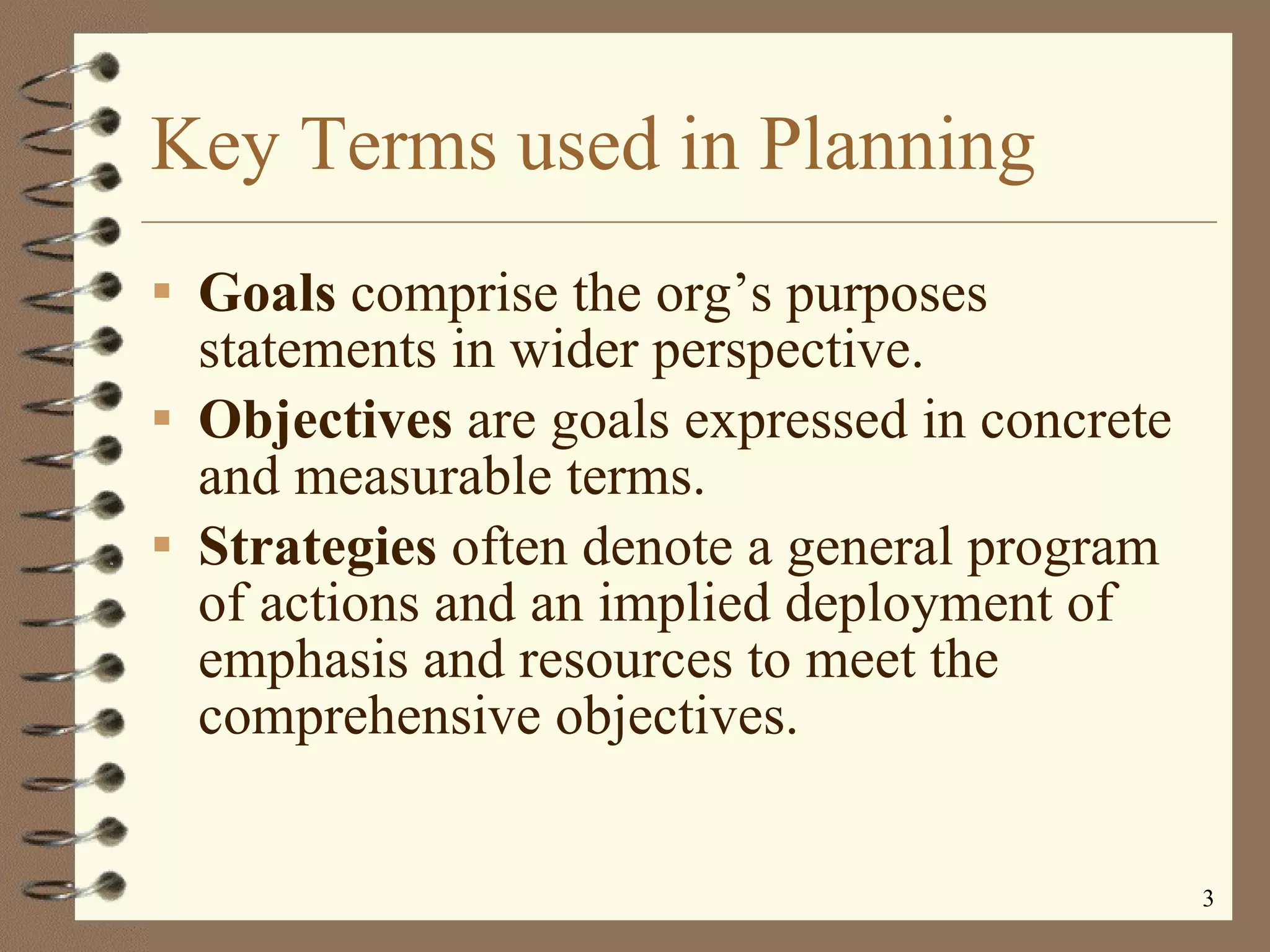 Key Terms used in Planning Goals  comprise the org’s purposes statements in wider perspective. Objectives  are goals expressed in concrete and measurable terms. Strategies  often denote a general program of actions and an implied deployment of emphasis and resources to meet the comprehensive objectives. 