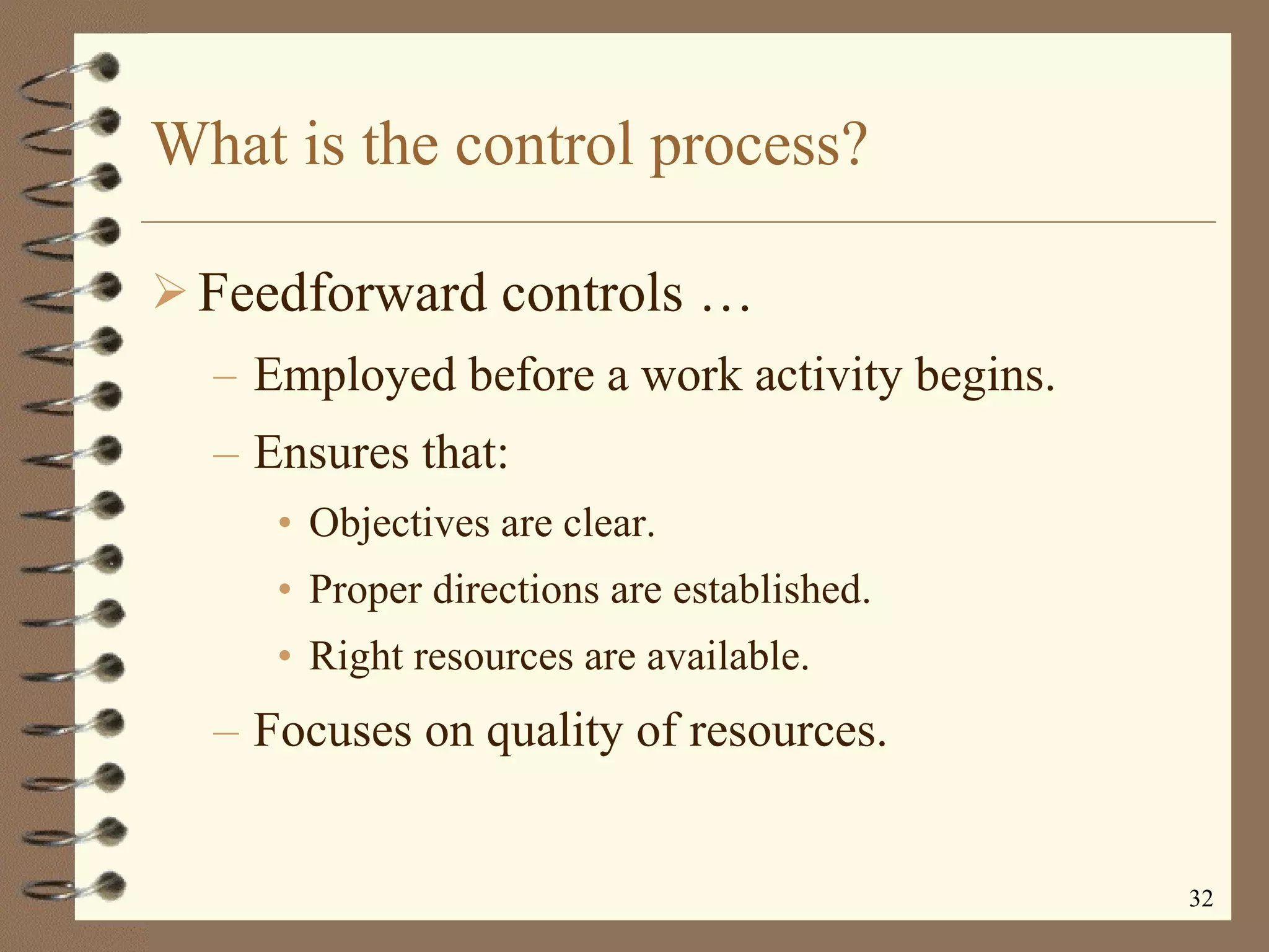 What is the control process? Feedforward controls   … Employed before a work activity begins. Ensures that: Objectives are clear. Proper directions are established. Right resources are available. Focuses on quality of resources. 