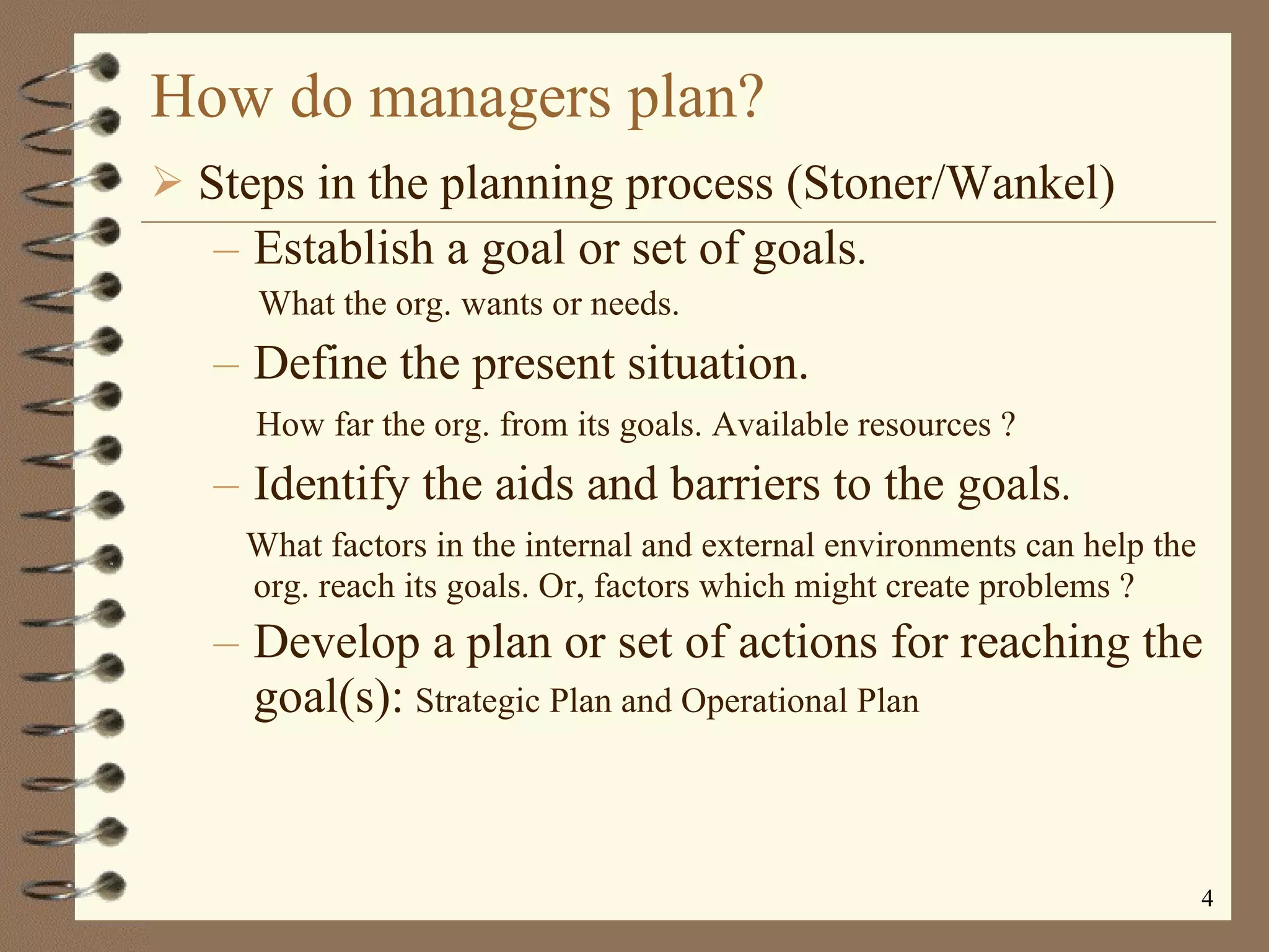 How do managers plan? Steps in the planning process (Stoner/Wankel) Establish a goal or set of goals . What the org. wants or needs. Define the present situation. How far the org. from its goals. Available resources ? Identify the aids and barriers to the goals . What factors in the internal and external environments can help the org. reach its goals. Or, factors which might create problems ? Develop a plan or set of actions for reaching the goal(s):   Strategic Plan and Operational Plan 