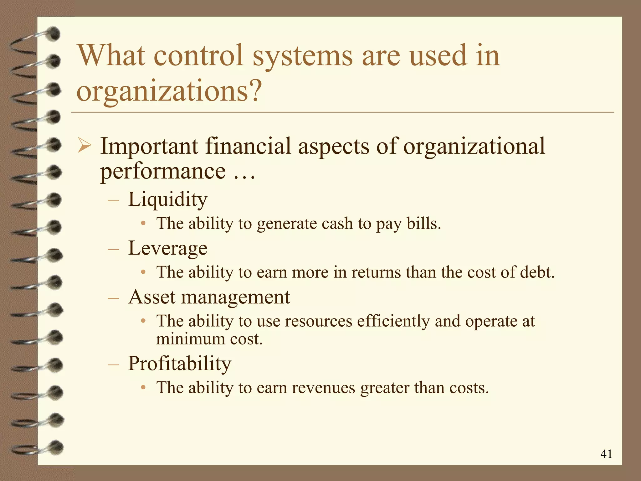 What control systems are used in organizations? Important financial aspects of organizational performance  … Liquidity The ability to generate cash to pay bills. Leverage The ability to earn more in returns than the cost of debt. Asset management The ability to use resources efficiently and operate at minimum cost. Profitability The ability to earn revenues greater than costs. 