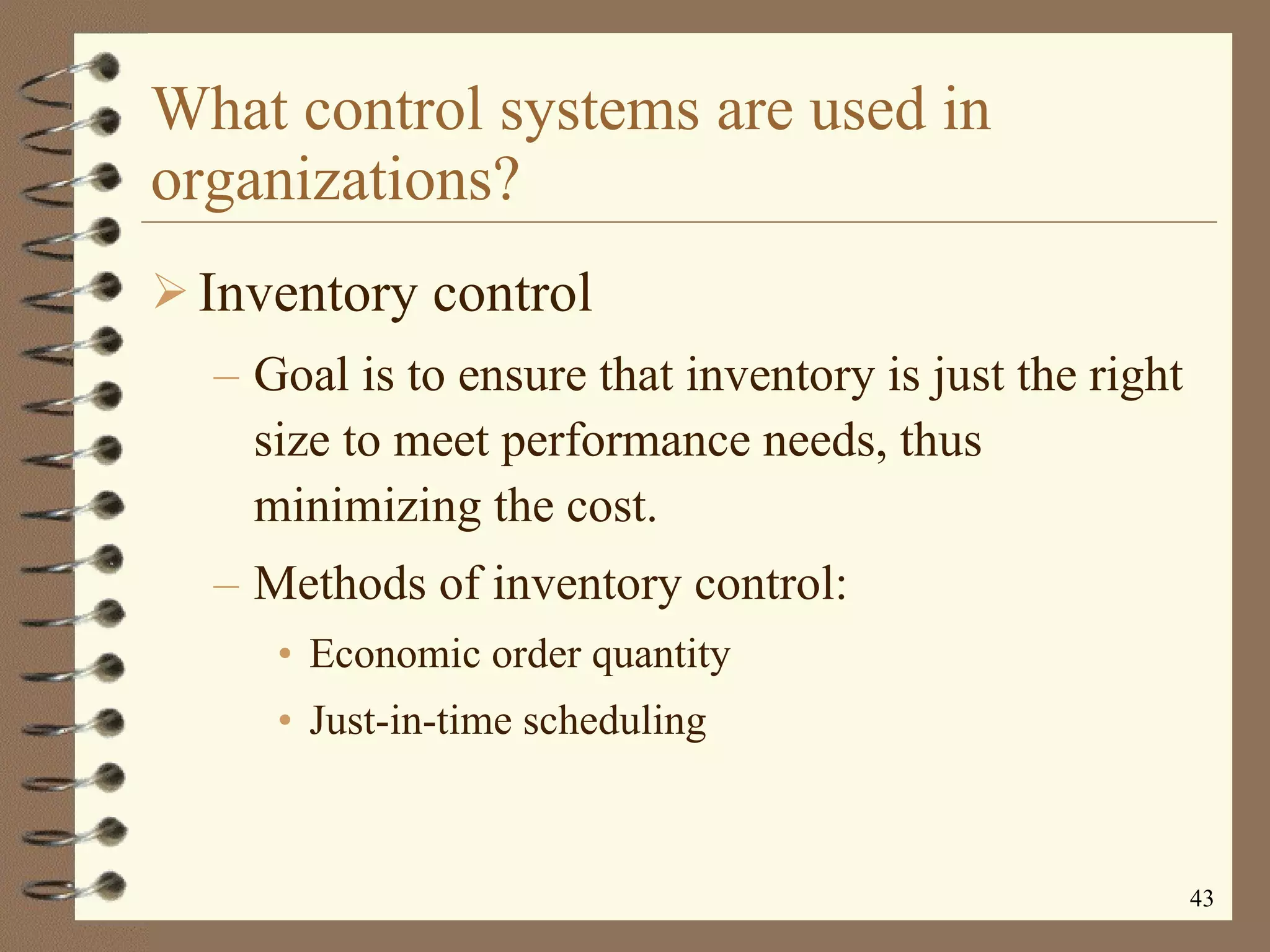 What control systems are used in organizations? Inventory control Goal is to ensure that inventory is just the right size to meet performance needs, thus minimizing the cost. Methods of inventory control: Economic order quantity Just-in-time scheduling 