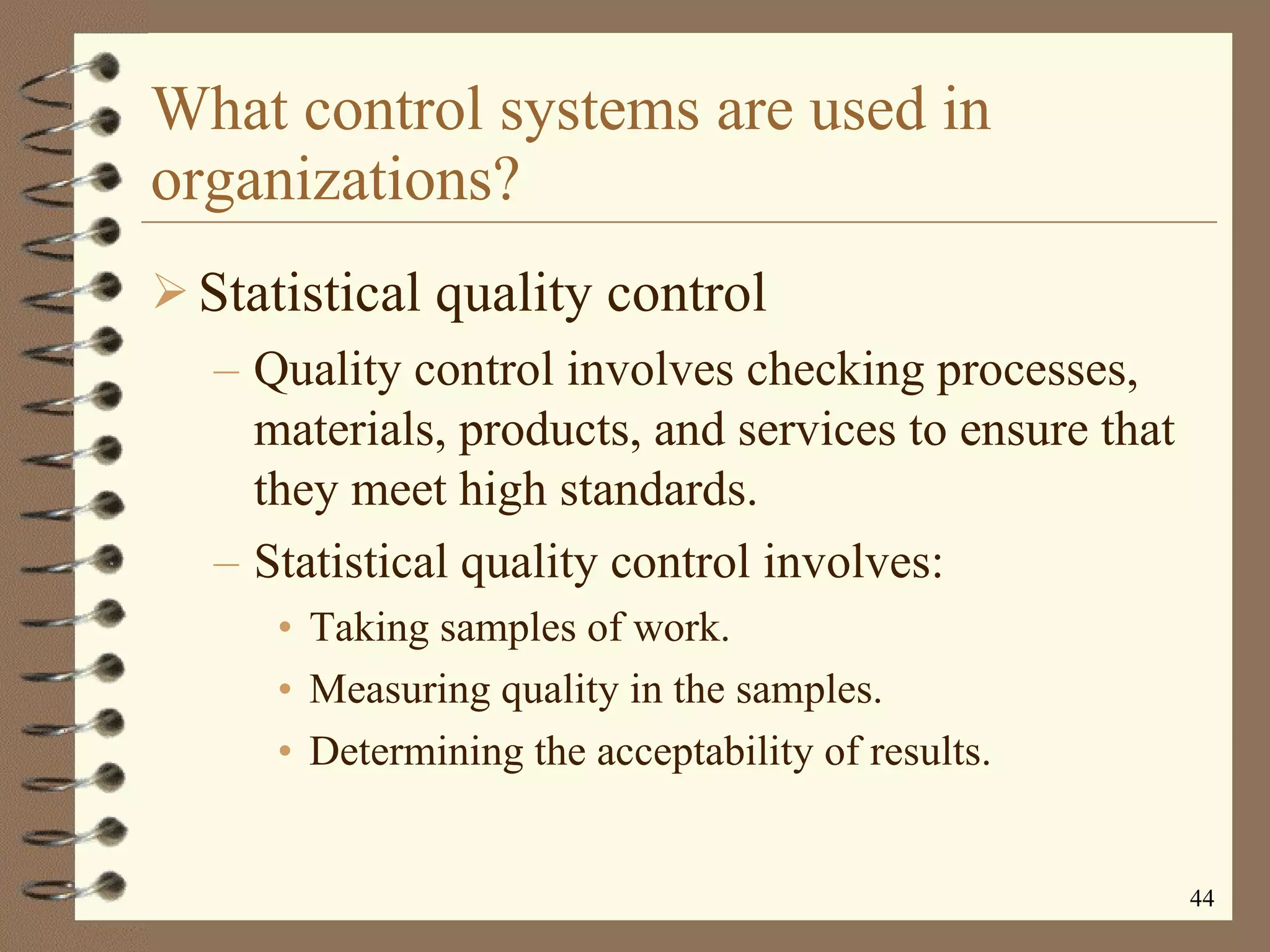 What control systems are used in organizations? Statistical quality control Quality control involves checking processes, materials, products, and services to ensure that they meet high standards. Statistical quality control involves: Taking samples of work. Measuring quality in the samples. Determining the acceptability of results. 