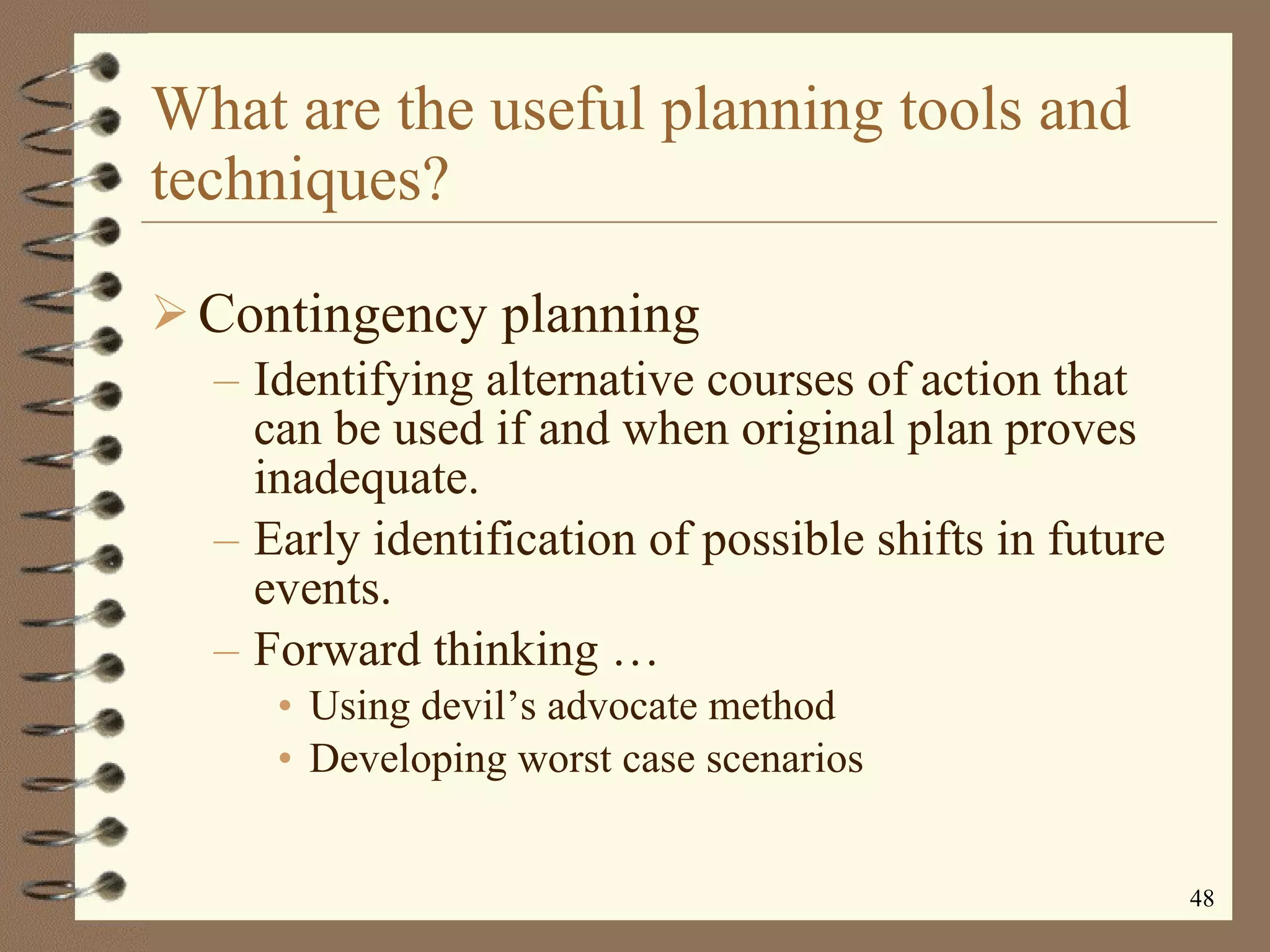 What are the useful planning tools and techniques? Contingency planning Identifying alternative courses of action that can be used if and when original plan proves inadequate. Early identification of possible shifts in future events. Forward thinking  … Using devil’s advocate method Developing worst case scenarios 